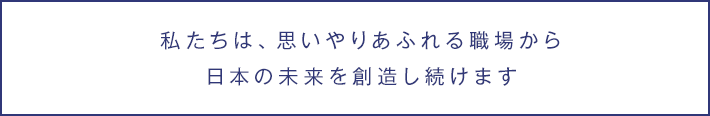 私たちは、思いやりあふれる職場から日本の未来を創造し続けます