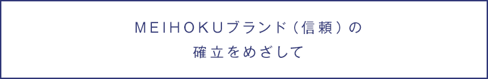 MEIHOKUブランド（信頼）の確立をめざして