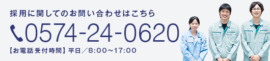 採用に関してのお問い合わせはこちら 0574-24-0620 【お電話受付時間】平日／8:00〜17:00